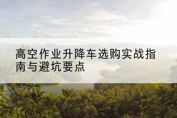 桑植升降车怎么选-高空作业升降车选购实战指南与避坑要点