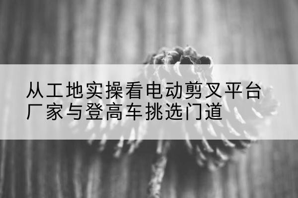 桑植电动剪叉升降平台厂家-从工地实操看电动剪叉平台厂家与登高车挑选门道