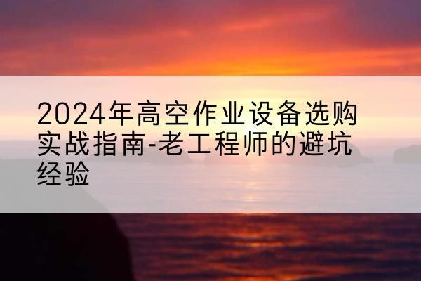 桑植高空作业升降机厂家推荐-2024年高空作业设备选购实战指南-老工程师的避坑经验