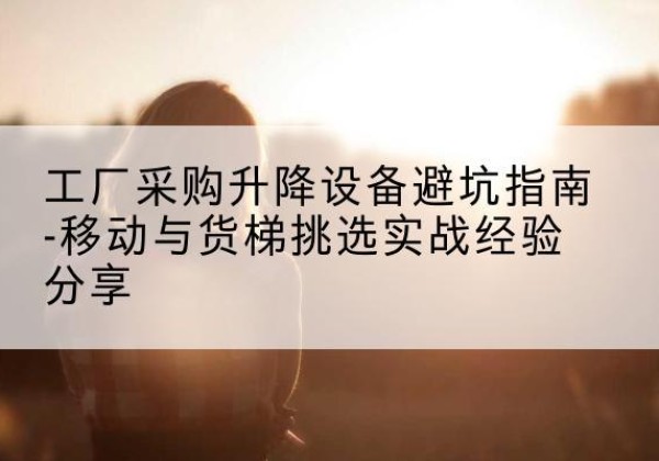 桑植移动式升降机怎么选-工厂采购升降设备避坑指南-移动与货梯挑选实战经验分享