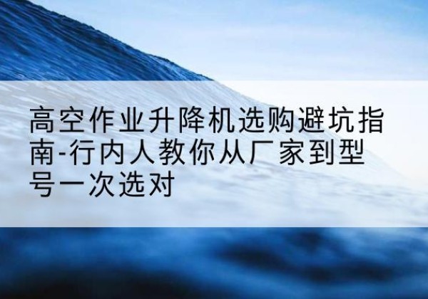 桑植升降平台厂家-高空作业升降机选购避坑指南-行内人教你从厂家到型号一次选对