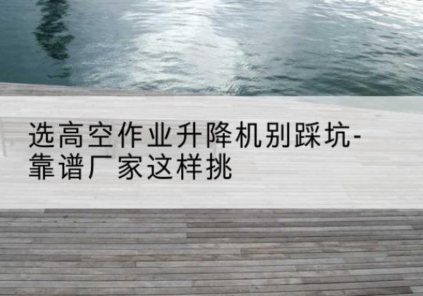 桑植剪叉式升降机厂家-选高空作业升降机别踩坑-靠谱厂家这样挑