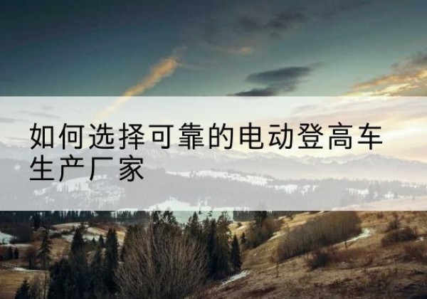 桑植电动登高车厂家-如何选择可靠的电动登高车生产厂家