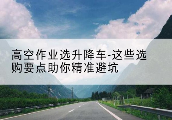 桑植升降车厂家-高空作业选升降车-这些选购要点助你*避坑