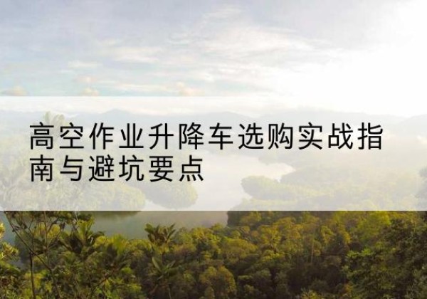 桑植升降车怎么选-高空作业升降车选购实战指南与避坑要点