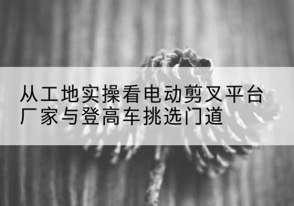 桑植电动剪叉升降平台厂家-从工地实操看电动剪叉平台厂家与登高车挑选门道