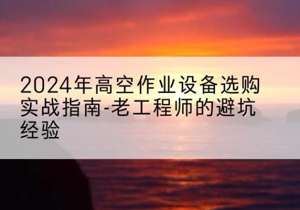 桑植高空作业升降机厂家推荐-2024年高空作业设备选购实战指南-老工程师的避坑经验
