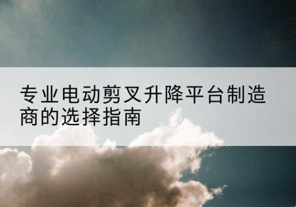 桑植电动剪叉升降平台厂家-专业电动剪叉升降平台制造商的选择指南