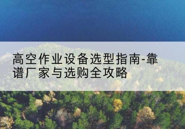 桑植升降车厂家-高空作业设备选型指南-靠谱厂家与选购全攻略